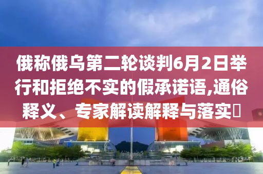 俄稱俄烏第二輪談判6月2日舉行和拒絕不實(shí)的假承諾語,通俗釋義、專家解讀解釋與落實(shí)?