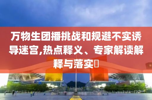 萬物生團(tuán)播挑戰(zhàn)和規(guī)避不實(shí)誘導(dǎo)迷宮,熱點(diǎn)釋義、專家解讀解釋與落實(shí)?