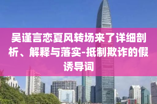 吳謹(jǐn)言戀夏風(fēng)轉(zhuǎn)場(chǎng)來了詳細(xì)剖析、解釋與落實(shí)-抵制欺詐的假誘導(dǎo)詞