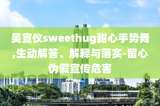 吳宣儀sweethug甜心手勢(shì)舞,生動(dòng)解答、解釋與落實(shí)-留心偽假宣傳危害