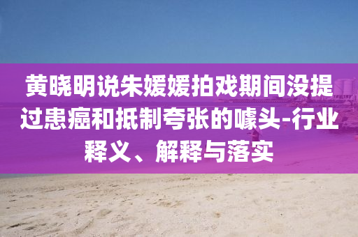 黃曉明說朱媛媛拍戲期間沒提過患癌和抵制夸張的噱頭-行業(yè)釋義、解釋與落實(shí)