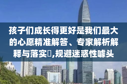孩子們成長(zhǎng)得更好是我們最大的心愿精準(zhǔn)解答、專家解析解釋與落實(shí)?,規(guī)避迷惑性噱頭