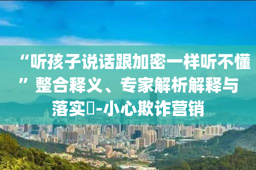 “聽(tīng)孩子說(shuō)話跟加密一樣聽(tīng)不懂”整合釋義、專家解析解釋與落實(shí)?-小心欺詐營(yíng)銷