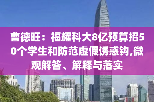 曹德旺：福耀科大8億預(yù)算招50個學(xué)生和防范虛假誘惑鉤,微觀解答、解釋與落實