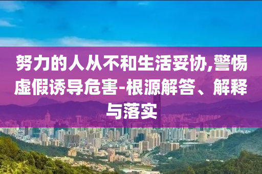 努力的人從不和生活妥協(xié),警惕虛假誘導危害-根源解答、解釋與落實
