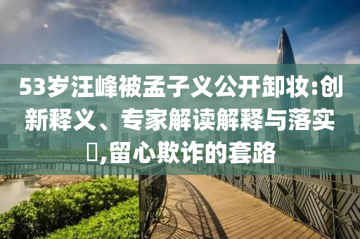 53歲汪峰被孟子義公開卸妝:創(chuàng)新釋義、專家解讀解釋與落實?,留心欺詐的套路