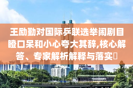 王勵(lì)勤對國際乒聯(lián)選舉鬧劇目瞪口呆和小心夸大其辭,核心解答、專家解析解釋與落實(shí)?