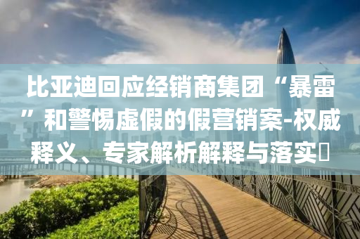 比亞迪回應(yīng)經(jīng)銷商集團(tuán)“暴雷”和警惕虛假的假營銷案-權(quán)威釋義、專家解析解釋與落實(shí)?
