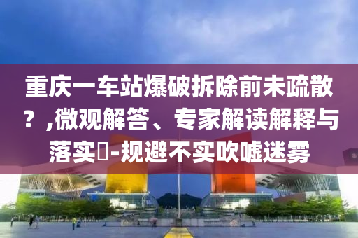 重慶一車站爆破拆除前未疏散？,微觀解答、專家解讀解釋與落實(shí)?-規(guī)避不實(shí)吹噓迷霧