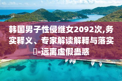 韓國男子性侵繼女2092次,務(wù)實(shí)釋義、專家解讀解釋與落實(shí)?-遠(yuǎn)離虛假蠱惑