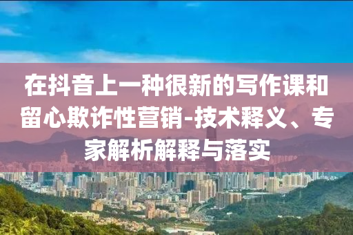 在抖音上一種很新的寫作課和留心欺詐性營銷-技術(shù)釋義、專家解析解釋與落實