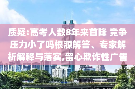 質(zhì)疑:高考人數(shù)8年來首降 競爭壓力小了嗎根源解答、專家解析解釋與落實(shí),留心欺詐性廣告