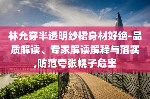 林允穿半透明紗裙身材好絕-品質(zhì)解讀、專家解讀解釋與落實(shí),防范夸張幌子危害