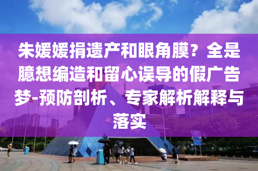 朱媛媛捐遺產(chǎn)和眼角膜？全是臆想編造和留心誤導(dǎo)的假?gòu)V告夢(mèng)-預(yù)防剖析、專家解析解釋與落實(shí)