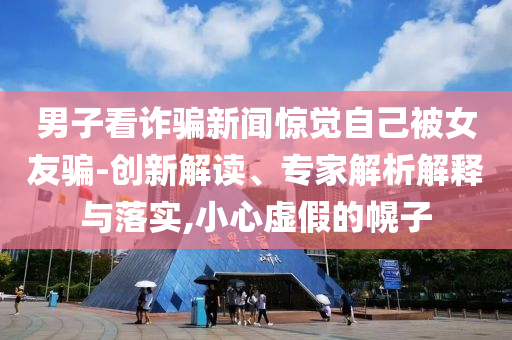 男子看詐騙新聞驚覺(jué)自己被女友騙-創(chuàng)新解讀、專家解析解釋與落實(shí),小心虛假的幌子