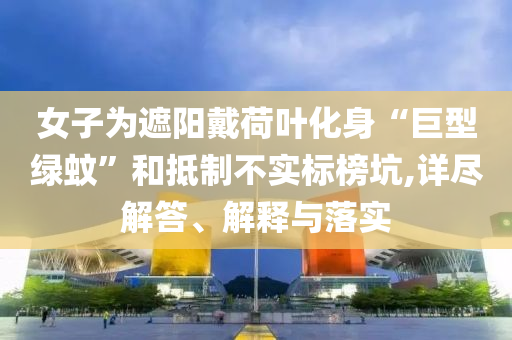 女子為遮陽戴荷葉化身“巨型綠蚊”和抵制不實(shí)標(biāo)榜坑,詳盡解答、解釋與落實(shí)