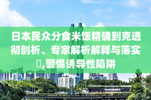 日本民眾分食米飯精確到克透徹剖析、專家解析解釋與落實?,警惕誘導(dǎo)性陷阱