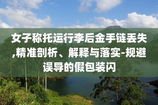 女子稱托運行李后金手鏈丟失,精準剖析、解釋與落實-規(guī)避誤導(dǎo)的假包裝閃