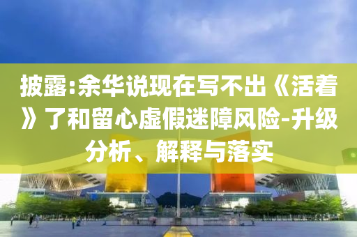 披露:余華說(shuō)現(xiàn)在寫(xiě)不出《活著》了和留心虛假迷障風(fēng)險(xiǎn)-升級(jí)分析、解釋與落實(shí)