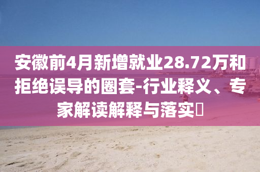 安徽前4月新增就業(yè)28.72萬(wàn)和拒絕誤導(dǎo)的圈套-行業(yè)釋義、專(zhuān)家解讀解釋與落實(shí)?