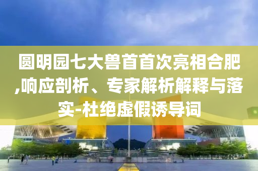 圓明園七大獸首首次亮相合肥,響應(yīng)剖析、專家解析解釋與落實(shí)-杜絕虛假誘導(dǎo)詞