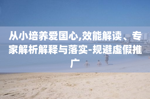 從小培養(yǎng)愛國(guó)心,效能解讀、專家解析解釋與落實(shí)-規(guī)避虛假推廣