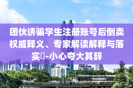 團(tuán)伙誘騙學(xué)生注冊(cè)賬號(hào)后倒賣權(quán)威釋義、專家解讀解釋與落實(shí)?-小心夸大其辭