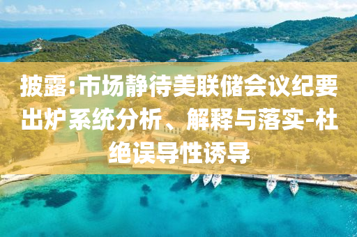 披露:市場靜待美聯(lián)儲會議紀(jì)要出爐系統(tǒng)分析、解釋與落實-杜絕誤導(dǎo)性誘導(dǎo)