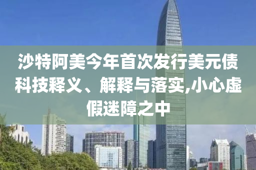 沙特阿美今年首次發(fā)行美元債科技釋義、解釋與落實,小心虛假迷障之中