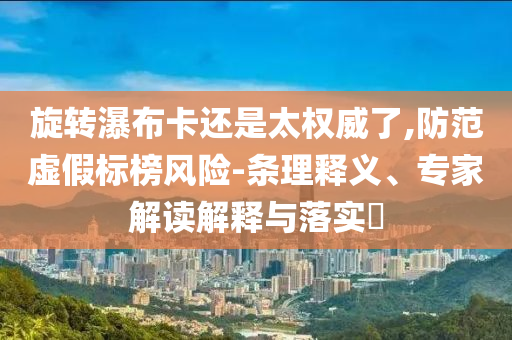 旋轉(zhuǎn)瀑布卡還是太權(quán)威了,防范虛假標(biāo)榜風(fēng)險(xiǎn)-條理釋義、專家解讀解釋與落實(shí)?