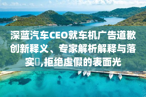 深藍汽車CEO就車機廣告道歉創(chuàng)新釋義、專家解析解釋與落實?,拒絕虛假的表面光