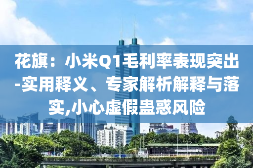 花旗：小米Q1毛利率表現(xiàn)突出-實用釋義、專家解析解釋與落實,小心虛假蠱惑風險