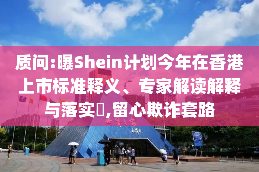 質(zhì)問:曝Shein計劃今年在香港上市標準釋義、專家解讀解釋與落實?,留心欺詐套路