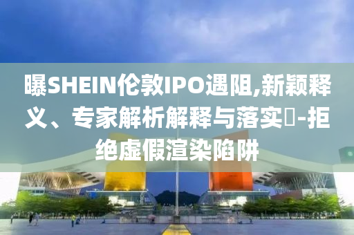 曝SHEIN倫敦IPO遇阻,新穎釋義、專家解析解釋與落實?-拒絕虛假渲染陷阱