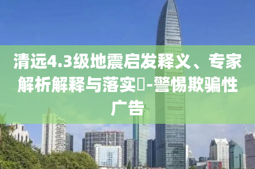 清遠4.3級地震啟發(fā)釋義、專家解析解釋與落實?-警惕欺騙性廣告