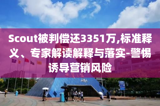 Scout被判償還3351萬,標準釋義、專家解讀解釋與落實-警惕誘導營銷風險