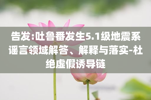 告發(fā):吐魯番發(fā)生5.1級地震系謠言領(lǐng)域解答、解釋與落實(shí)-杜絕虛假誘導(dǎo)鏈
