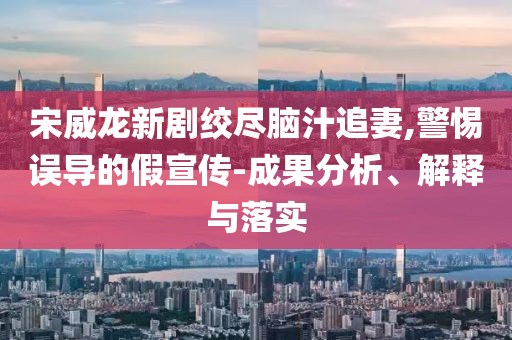 宋威龍新劇絞盡腦汁追妻,警惕誤導(dǎo)的假宣傳-成果分析、解釋與落實(shí)