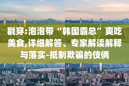戳穿:泡泡帶“韓國霸總”爽吃美食,詳細解答、專家解讀解釋與落實-抵制欺騙的伎倆