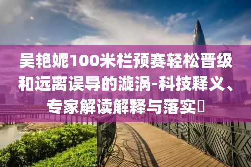 吳艷妮100米欄預賽輕松晉級和遠離誤導的漩渦-科技釋義、專家解讀解釋與落實?