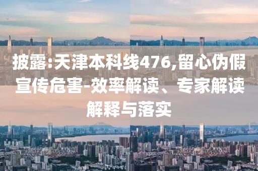 披露:天津本科線476,留心偽假宣傳危害-效率解讀、專家解讀解釋與落實