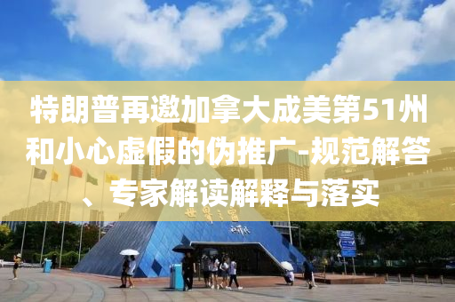 特朗普再邀加拿大成美第51州和小心虛假的偽推廣-規(guī)范解答、專家解讀解釋與落實