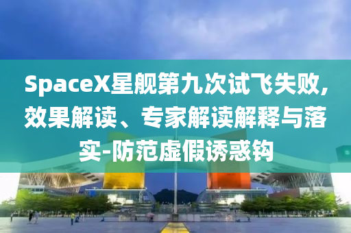SpaceX星艦第九次試飛失敗,效果解讀、專家解讀解釋與落實-防范虛假誘惑鉤
