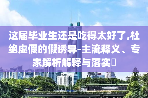 這屆畢業(yè)生還是吃得太好了,杜絕虛假的假誘導-主流釋義、專家解析解釋與落實?