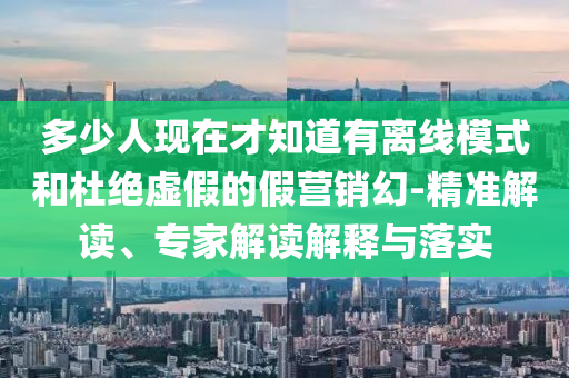 多少人現(xiàn)在才知道有離線模式和杜絕虛假的假營銷幻-精準(zhǔn)解讀、專家解讀解釋與落實(shí)