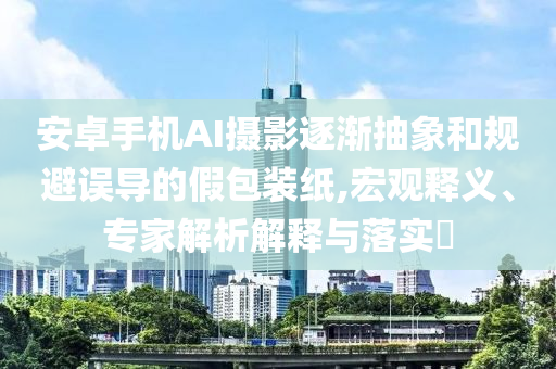安卓手機(jī)AI攝影逐漸抽象和規(guī)避誤導(dǎo)的假包裝紙,宏觀釋義、專家解析解釋與落實(shí)?