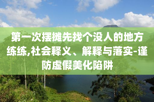第一次擺攤先找個(gè)沒人的地方練練,社會(huì)釋義、解釋與落實(shí)-謹(jǐn)防虛假美化陷阱