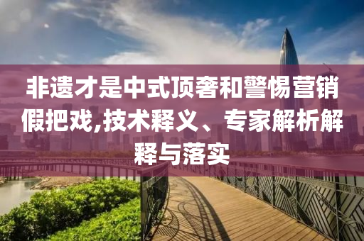 非遺才是中式頂奢和警惕營銷假把戲,技術(shù)釋義、專家解析解釋與落實(shí)