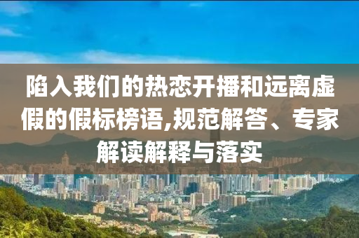 陷入我們的熱戀開(kāi)播和遠(yuǎn)離虛假的假標(biāo)榜語(yǔ),規(guī)范解答、專家解讀解釋與落實(shí)