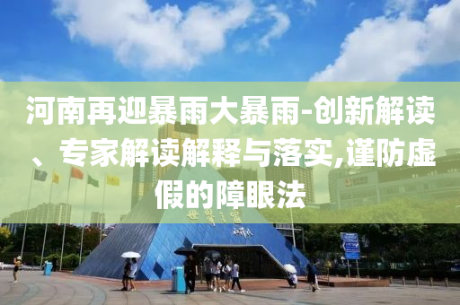 河南再迎暴雨大暴雨-創(chuàng)新解讀、專家解讀解釋與落實,謹防虛假的障眼法